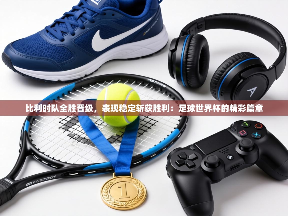 比利时队全胜晋级，表现稳定斩获胜利：足球世界杯的精彩篇章